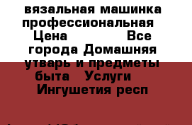 вязальная машинка профессиональная › Цена ­ 15 000 - Все города Домашняя утварь и предметы быта » Услуги   . Ингушетия респ.